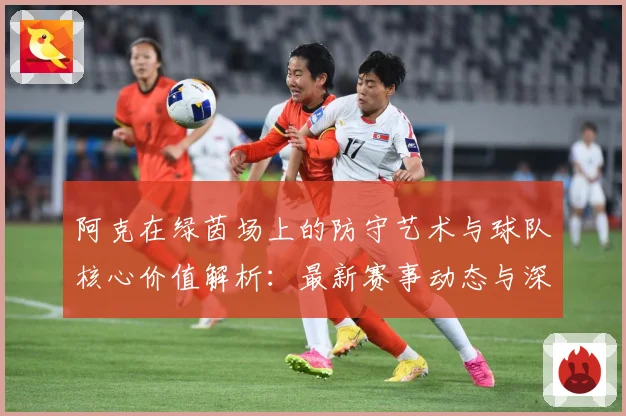 阿克在绿茵场上的防守艺术与球队核心价值解析：最新赛事动态与深度分析