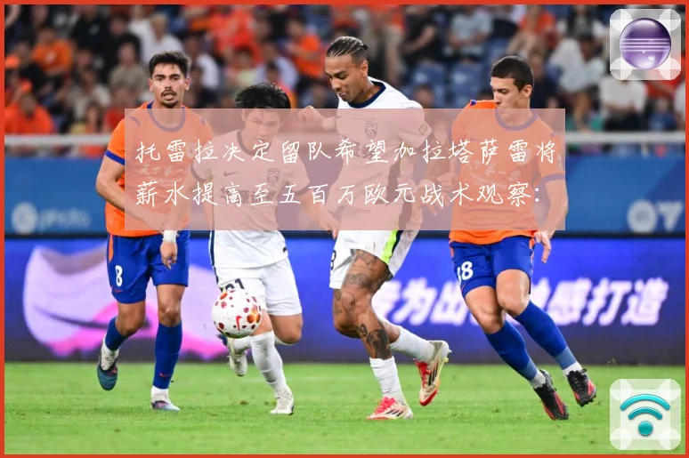 托雷拉决定留队希望加拉塔萨雷将薪水提高至五百万欧元战术观察：最新赛事动态与深度分析
