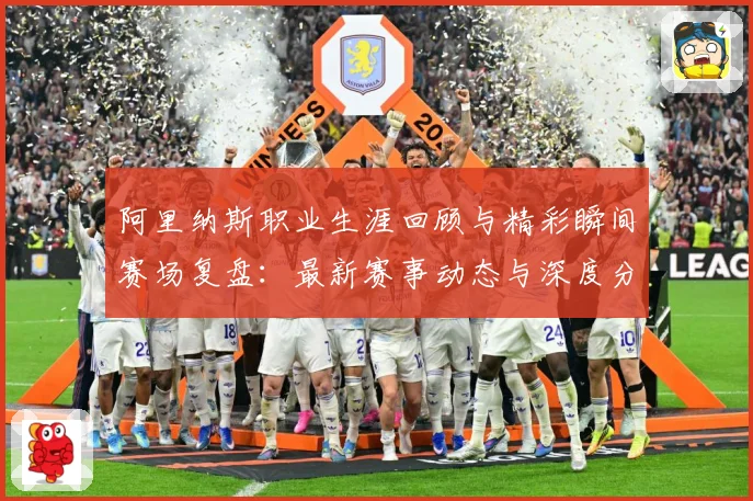 阿里纳斯职业生涯回顾与精彩瞬间赛场复盘：最新赛事动态与深度分析