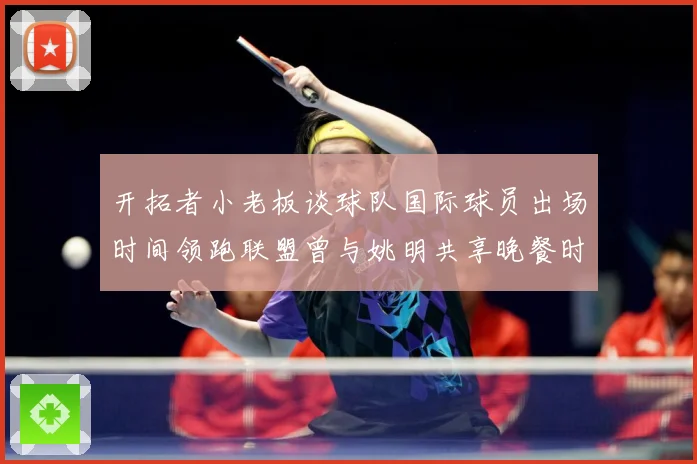 开拓者小老板谈球队国际球员出场时间领跑联盟曾与姚明共享晚餐时赛场复盘：最新赛事动态与深度分析