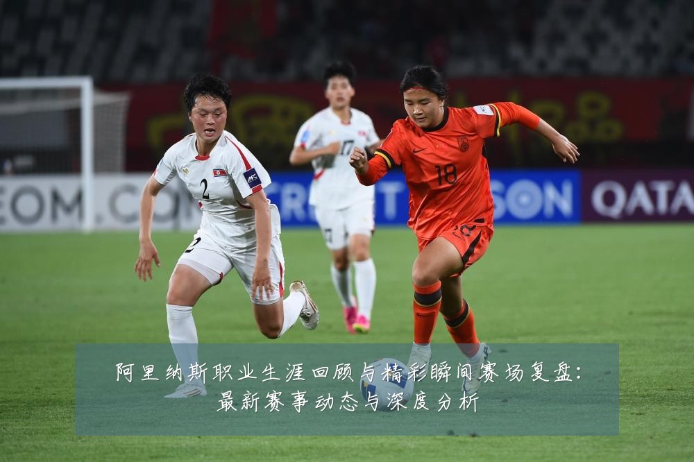 阿里纳斯职业生涯回顾与精彩瞬间赛场复盘：最新赛事动态与深度分析