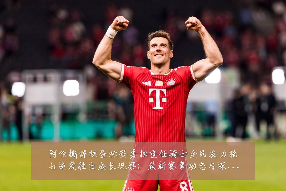 阿伦撕掉软蛋标签勇担重任骑士全民发力抢七逆袭胜出成长观察:最新赛事动态与深度分析